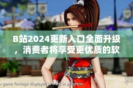 B站2024更新入口全面升级，消费者将享受更优质的软件服务体验