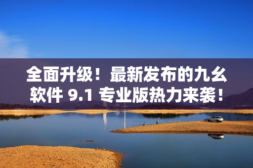 全面升级！最新发布的九幺软件 9.1 专业版热力来袭！