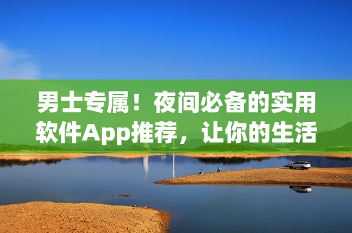 男士专属！夜间必备的实用软件App推荐，让你的生活更便捷！