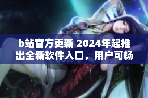 b站官方更新 2024年起推出全新软件入口，用户可畅享最新最全软件资源！