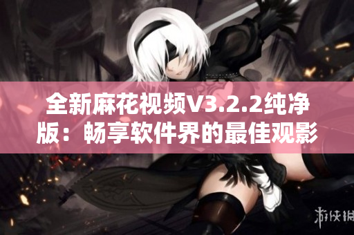 全新麻花视频V3.2.2纯净版：畅享软件界的最佳观影体验！