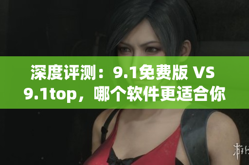 深度评测：9.1免费版 VS 9.1top，哪个软件更适合你？