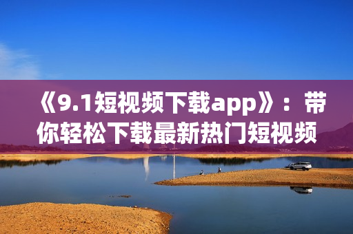 《9.1短视频下载app》：带你轻松下载最新热门短视频！