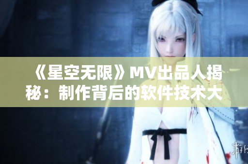 《星空无限》MV出品人揭秘：制作背后的软件技术大揭秘！