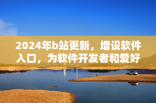 2024年b站更新，增设软件入口，为软件开发者和爱好者打造全新平台