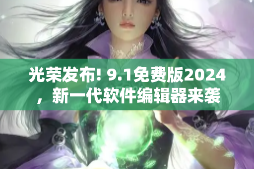 光荣发布! 9.1免费版2024，新一代软件编辑器来袭