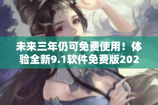 未来三年仍可免费使用！体验全新9.1软件免费版2024