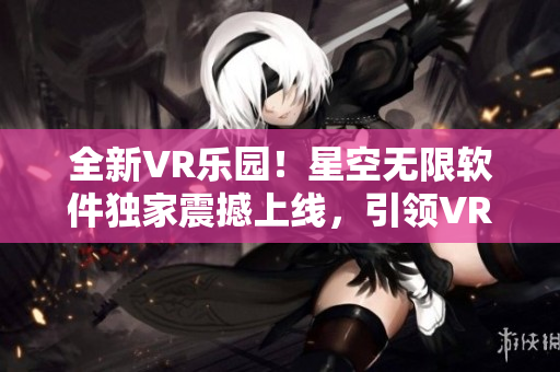 全新VR乐园！星空无限软件独家震撼上线，引领VR产业新浪潮