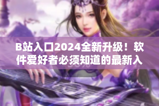 B站入口2024全新升级！软件爱好者必须知道的最新入口攻略