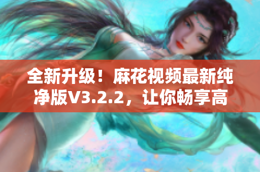 全新升级！麻花视频最新纯净版V3.2.2，让你畅享高清视听与流畅体验